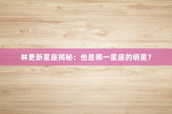 林更新星座揭秘：他是哪一星座的明星？