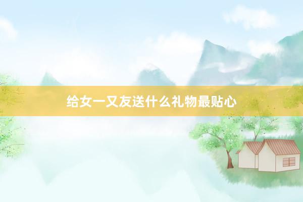 给女一又友送什么礼物最贴心